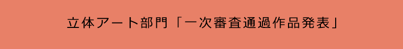 立体アート部門「一次審査通過作品発表」